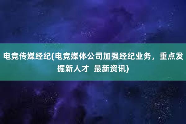 电竞传媒经纪(电竞媒体公司加强经纪业务，重点发掘新人才  最新资讯)