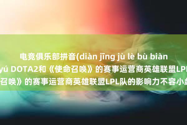 电竞俱乐部拼音(diàn jīng jù lè bù biàn chéng pīn yīn， duì yú DOTA2和《使命召唤》的赛事运营商英雄联盟LPL队的影响力不容小觑)