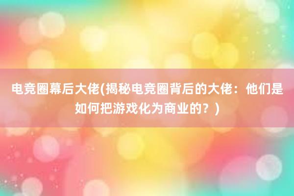 电竞圈幕后大佬(揭秘电竞圈背后的大佬：他们是如何把游戏化为商业的？)