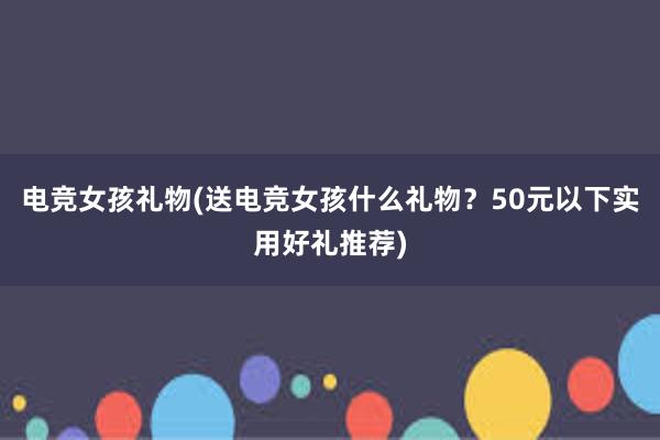 电竞女孩礼物(送电竞女孩什么礼物？50元以下实用好礼推荐)