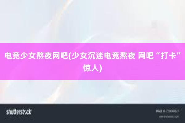 电竞少女熬夜网吧(少女沉迷电竞熬夜 网吧“打卡”惊人)