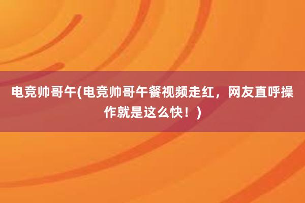 电竞帅哥午(电竞帅哥午餐视频走红，网友直呼操作就是这么快！)