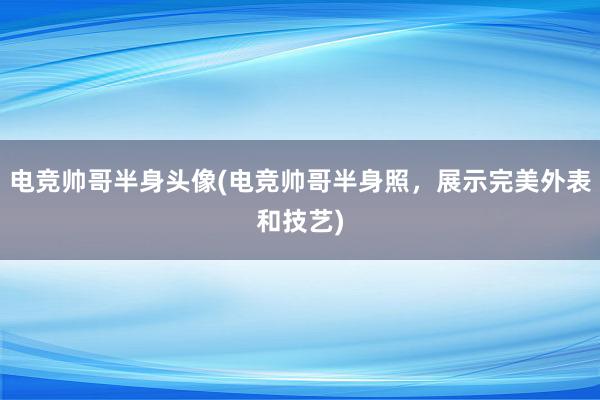 电竞帅哥半身头像(电竞帅哥半身照，展示完美外表和技艺)