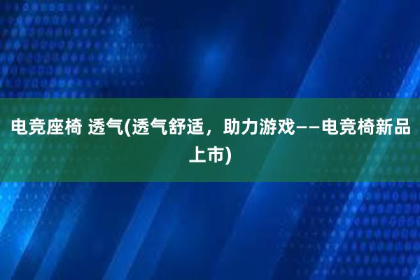 电竞座椅 透气(透气舒适，助力游戏——电竞椅新品上市)