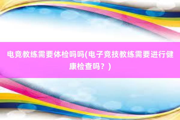 电竞教练需要体检吗吗(电子竞技教练需要进行健康检查吗？)