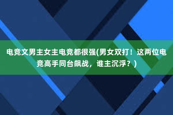 电竞文男主女主电竞都很强(男女双打！这两位电竞高手同台飙战，谁主沉浮？)