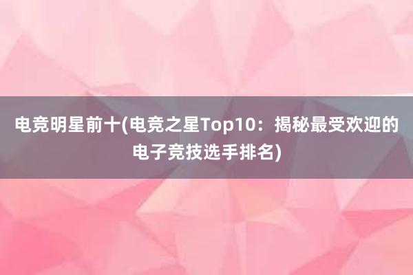 电竞明星前十(电竞之星Top10：揭秘最受欢迎的电子竞技选手排名)