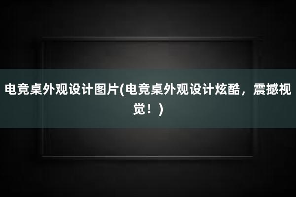 电竞桌外观设计图片(电竞桌外观设计炫酷，震撼视觉！)