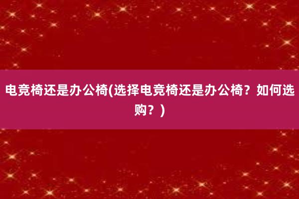 电竞椅还是办公椅(选择电竞椅还是办公椅？如何选购？)