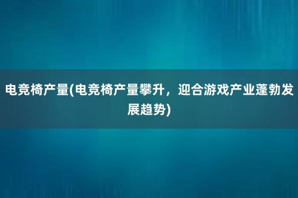 电竞椅产量(电竞椅产量攀升，迎合游戏产业蓬勃发展趋势)