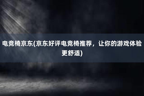 电竞椅京东(京东好评电竞椅推荐，让你的游戏体验更舒适)