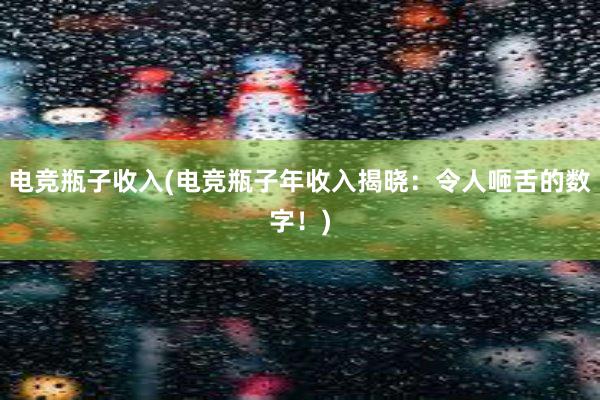 电竞瓶子收入(电竞瓶子年收入揭晓：令人咂舌的数字！)