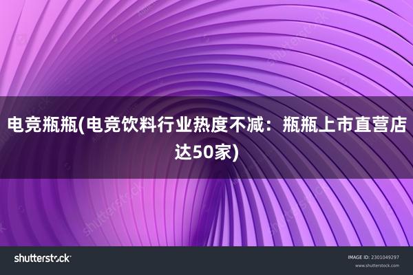 电竞瓶瓶(电竞饮料行业热度不减：瓶瓶上市直营店达50家)