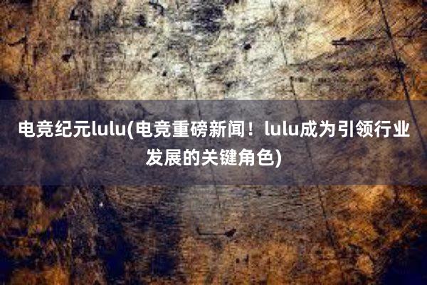 电竞纪元lulu(电竞重磅新闻！lulu成为引领行业发展的关键角色)