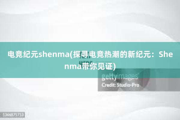 电竞纪元shenma(探寻电竞热潮的新纪元：Shenma带你见证)