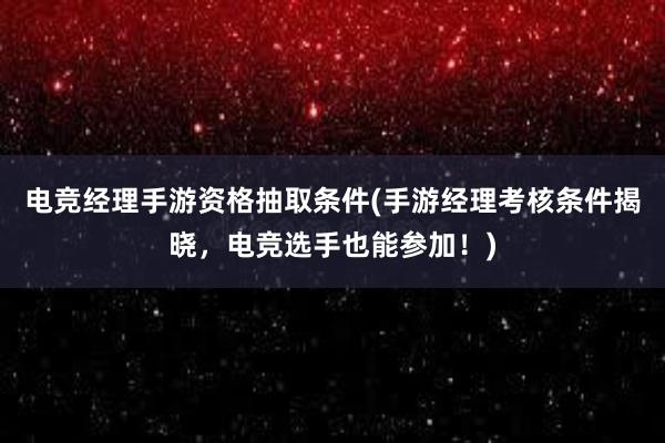 电竞经理手游资格抽取条件(手游经理考核条件揭晓，电竞选手也能参加！)