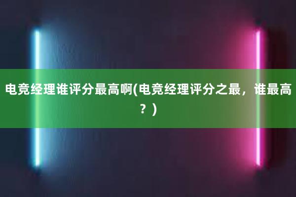 电竞经理谁评分最高啊(电竞经理评分之最，谁最高？)