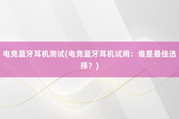 电竞蓝牙耳机测试(电竞蓝牙耳机试用：谁是最佳选择？)