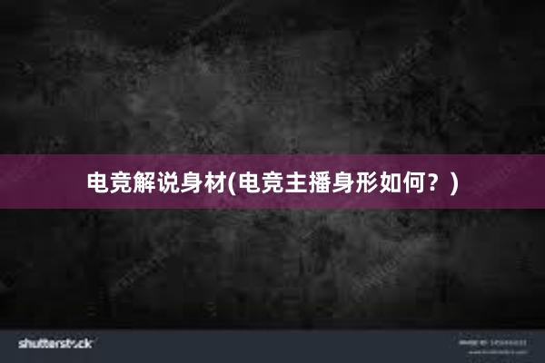 电竞解说身材(电竞主播身形如何？)