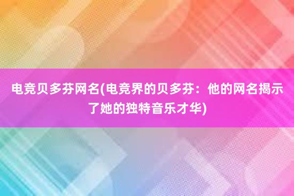 电竞贝多芬网名(电竞界的贝多芬：他的网名揭示了她的独特音乐才华)