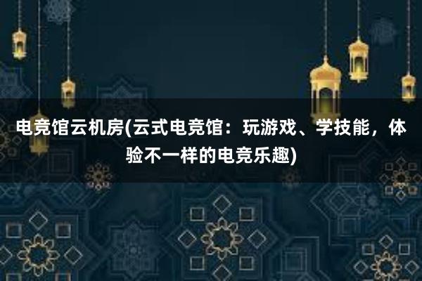 电竞馆云机房(云式电竞馆：玩游戏、学技能，体验不一样的电竞乐趣)