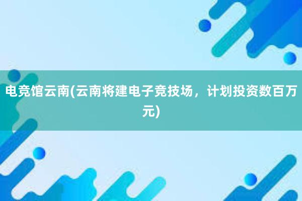 电竞馆云南(云南将建电子竞技场，计划投资数百万元)