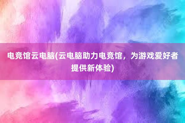 电竞馆云电脑(云电脑助力电竞馆，为游戏爱好者提供新体验)