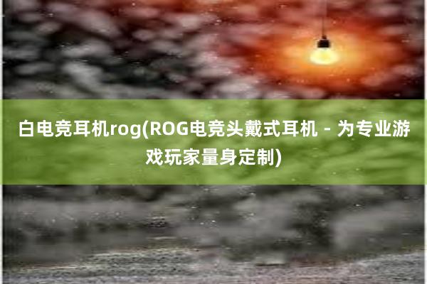 白电竞耳机rog(ROG电竞头戴式耳机 - 为专业游戏玩家量身定制)