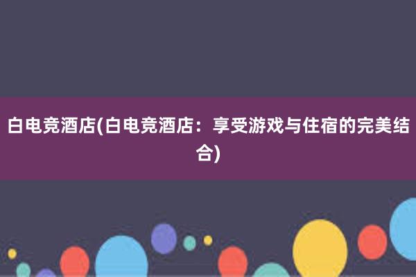 白电竞酒店(白电竞酒店：享受游戏与住宿的完美结合)