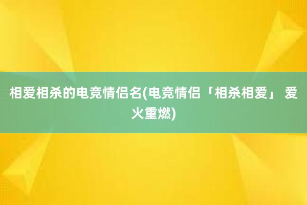 相爱相杀的电竞情侣名(电竞情侣「相杀相爱」 爱火重燃)