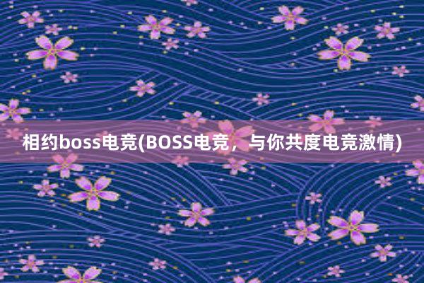 相约boss电竞(BOSS电竞，与你共度电竞激情)