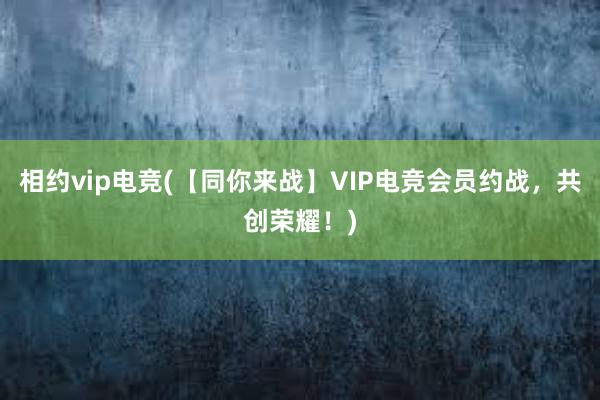 相约vip电竞(【同你来战】VIP电竞会员约战，共创荣耀！)