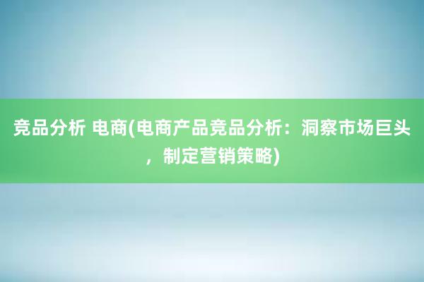 竞品分析 电商(电商产品竞品分析：洞察市场巨头，制定营销策略)