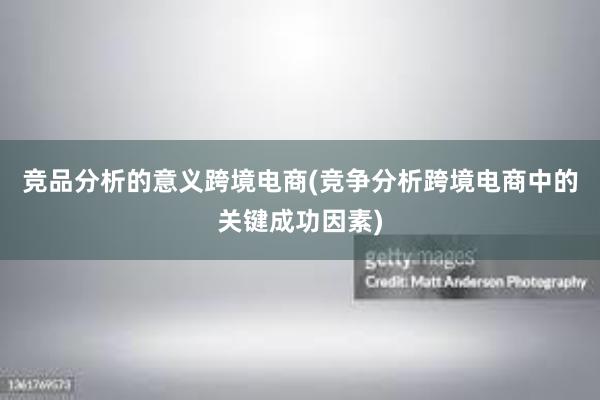 竞品分析的意义跨境电商(竞争分析跨境电商中的关键成功因素)