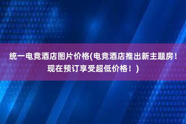 统一电竞酒店图片价格(电竞酒店推出新主题房！现在预订享受超低价格！)