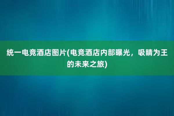 统一电竞酒店图片(电竞酒店内部曝光，吸睛为王的未来之旅)