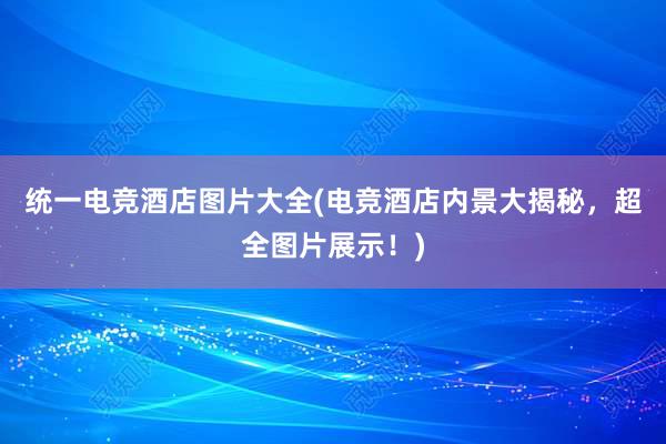 统一电竞酒店图片大全(电竞酒店内景大揭秘，超全图片展示！)