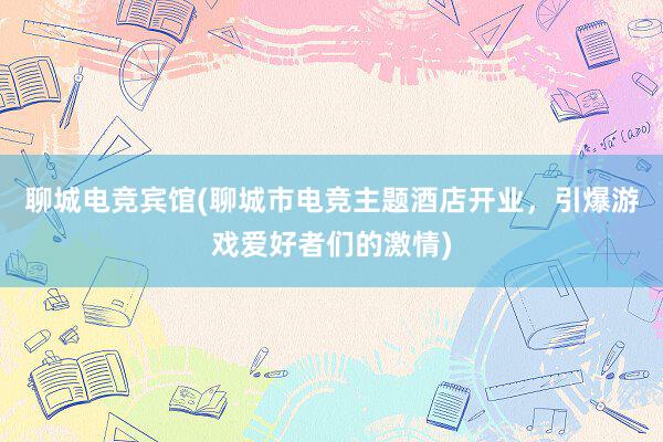 聊城电竞宾馆(聊城市电竞主题酒店开业，引爆游戏爱好者们的激情)