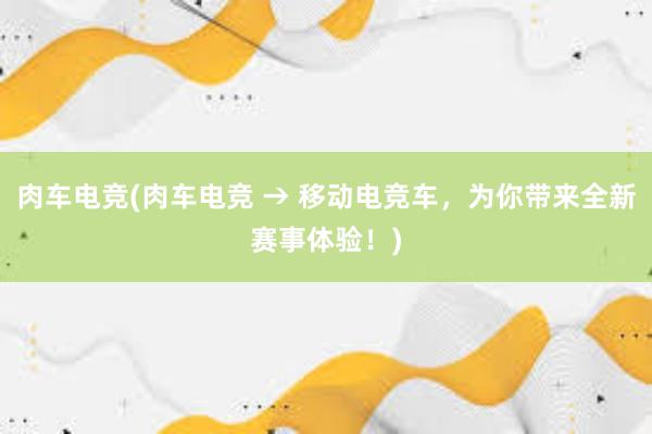 肉车电竞(肉车电竞 → 移动电竞车，为你带来全新赛事体验！)