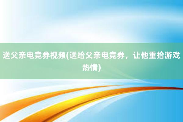 送父亲电竞券视频(送给父亲电竞券，让他重拾游戏热情)