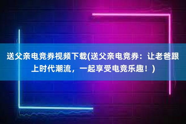 送父亲电竞券视频下载(送父亲电竞券：让老爸跟上时代潮流，一起享受电竞乐趣！)