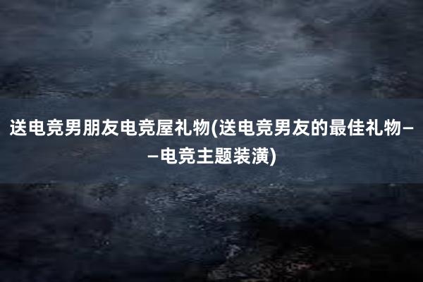 送电竞男朋友电竞屋礼物(送电竞男友的最佳礼物——电竞主题装潢)