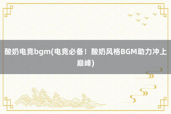 酸奶电竞bgm(电竞必备！酸奶风格BGM助力冲上巅峰)