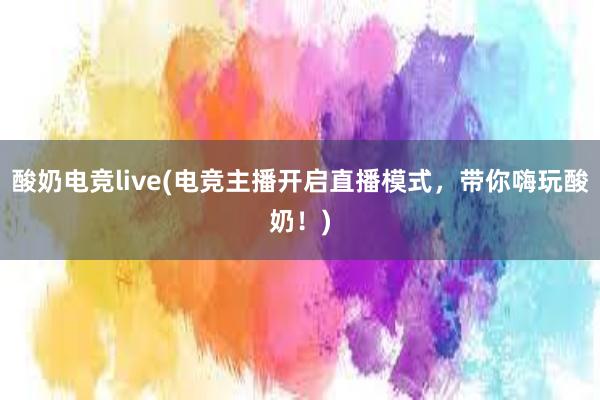 酸奶电竞live(电竞主播开启直播模式，带你嗨玩酸奶！)