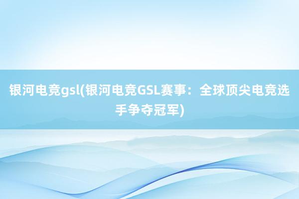 银河电竞gsl(银河电竞GSL赛事：全球顶尖电竞选手争夺冠军)