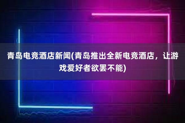 青岛电竞酒店新闻(青岛推出全新电竞酒店，让游戏爱好者欲罢不能)