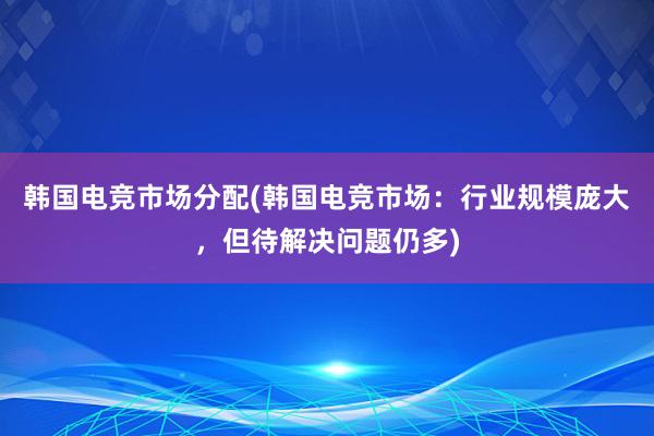 韩国电竞市场分配(韩国电竞市场：行业规模庞大，但待解决问题仍多)