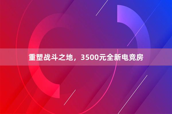 重塑战斗之地，3500元全新电竞房