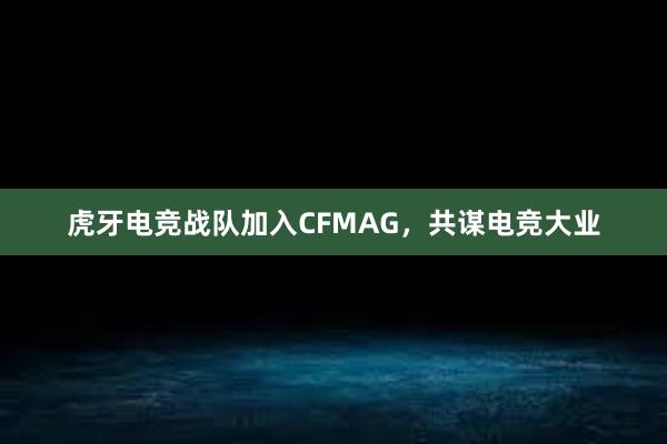 虎牙电竞战队加入CFMAG，共谋电竞大业