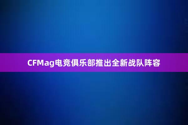 CFMag电竞俱乐部推出全新战队阵容